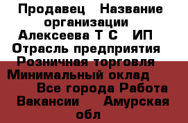 Продавец › Название организации ­ Алексеева Т.С., ИП › Отрасль предприятия ­ Розничная торговля › Минимальный оклад ­ 12 000 - Все города Работа » Вакансии   . Амурская обл.